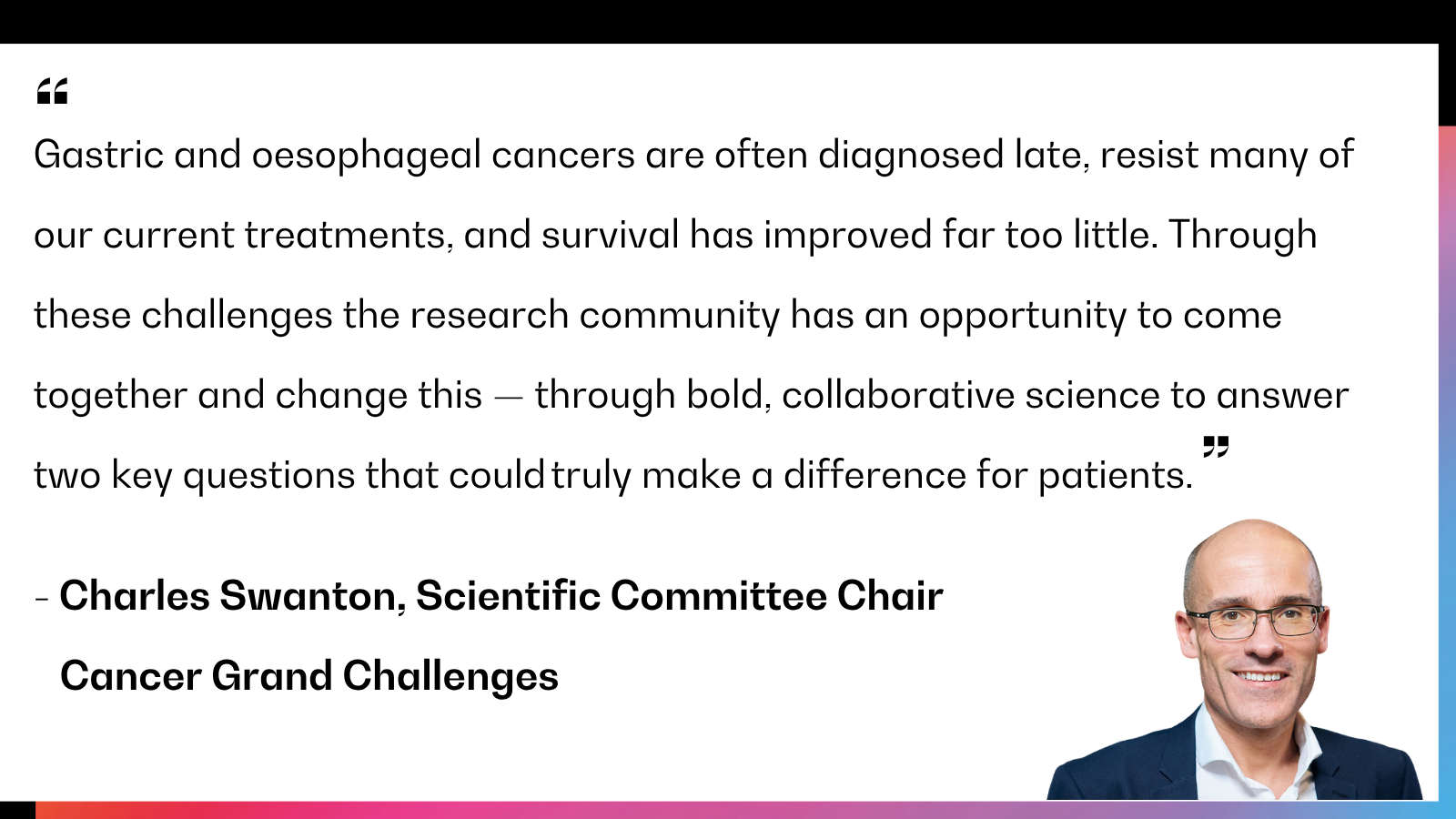 Gastric and oesophageal cancers are often diagnosed late, resist many of our current treatments, and survival has improved far too little. Through these challenges the research community has an opportunity to come together and change this — through bold, collaborative science to answer two key questions that could truly make a difference for patients.